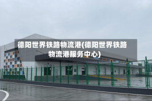 德阳世界铁路物流港(德阳世界铁路物流港服务中心)