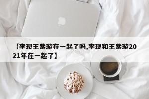 【李现王紫璇在一起了吗,李现和王紫璇2021年在一起了】