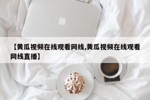 【黄瓜视频在线观看网线,黄瓜视频在线观看网线直播】