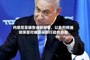 内塔尼亚胡告诉特朗普，以色列将继续保留对威胁采取行动的自由