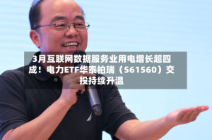 3月互联网数据服务业用电增长超四成！电力ETF华泰柏瑞（561560）交投持续升温