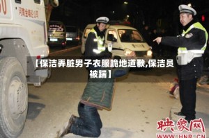 【保洁弄脏男子衣服跪地道歉,保洁员被踹】