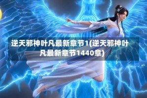 逆天邪神叶凡最新章节1(逆天邪神叶凡最新章节1440章)