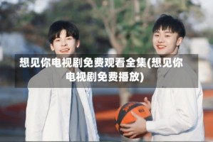 想见你电视剧免费观看全集(想见你电视剧免费播放)