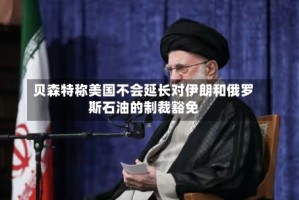 贝森特称美国不会延长对伊朗和俄罗斯石油的制裁豁免