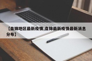 【盘锦地区最新疫情,盘锦最新疫情最新消息分布】