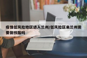疫情低风险地区进入兰州/低风险区来兰州需要做核酸吗