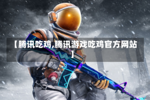 【腾讯吃鸡,腾讯游戏吃鸡官方网站】