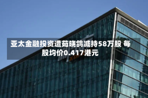 亚太金融投资遭茹晓鸽减持58万股 每股均价0.417港元