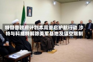 特朗普政府计划本周重启护航行动 沙特与科威特解除美军基地及领空限制