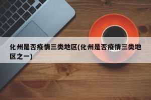 化州是否疫情三类地区(化州是否疫情三类地区之一)