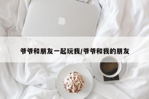 爷爷和朋友一起玩我/爷爷和我的朋友