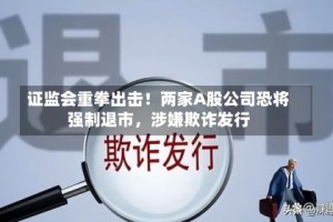 证监会重拳出击！两家A股公司恐将强制退市，涉嫌欺诈发行