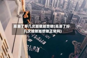 高潮了好几次越做越想做(高潮了好几次越做越想做正常吗)