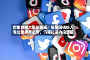 偿报数据大面积更新！复星保德信人寿业绩飙升之际，仍需扎紧内控篱笆