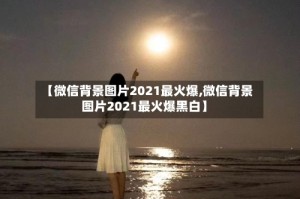 【微信背景图片2021最火爆,微信背景图片2021最火爆黑白】