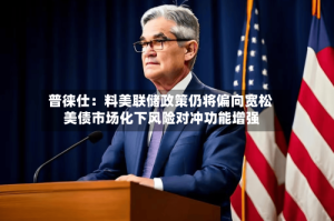普徕仕：料美联储政策仍将偏向宽松 美债市场化下风险对冲功能增强
