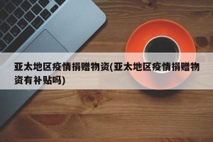 亚太地区疫情捐赠物资(亚太地区疫情捐赠物资有补贴吗)
