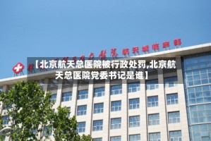 【北京航天总医院被行政处罚,北京航天总医院党委书记是谁】