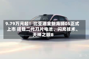 9.79万元起！比亚迪全新海狮05正式上市 搭载二代刀片电池、闪充技术、天神之眼B