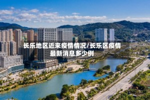 长乐地区近来疫情情况/长乐区疫情最新消息多少例