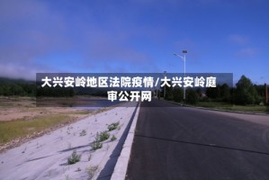 大兴安岭地区法院疫情/大兴安岭庭审公开网