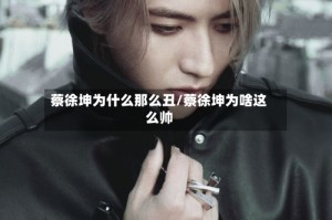 蔡徐坤为什么那么丑/蔡徐坤为啥这么帅