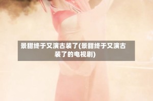 景甜终于又演古装了(景甜终于又演古装了的电视剧)