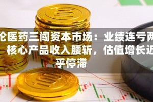 汇伦医药三闯资本市场：业绩连亏两年，核心产品收入腰斩，估值增长近乎停滞