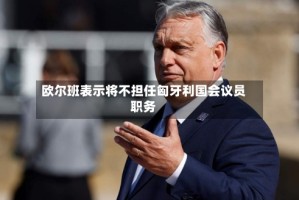 欧尔班表示将不担任匈牙利国会议员职务