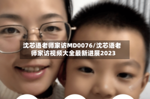 沈芯语老师家访MD0076/沈芯语老师家访视频大全最新进展2023