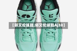 【郭艾伦球鞋,郭艾伦球鞋Aj38】