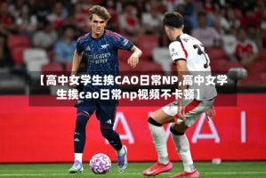 【高中女学生挨CAO日常NP,高中女学生挨cao日常np视频不卡顿】
