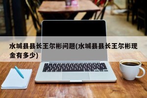 水城县县长王尔彬问题(水城县县长王尔彬现金有多少)