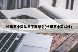 世乒赛中国队留下两悬念(世乒赛中国成绩)