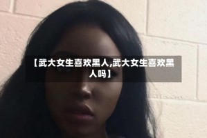 【武大女生喜欢黑人,武大女生喜欢黑人吗】