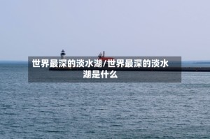 世界最深的淡水湖/世界最深的淡水湖是什么