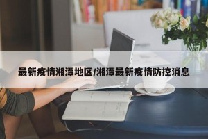 最新疫情湘潭地区/湘潭最新疫情防控消息