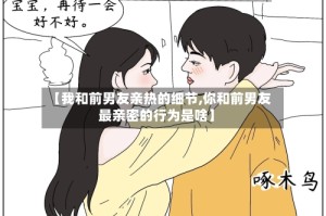 【我和前男友亲热的细节,你和前男友最亲密的行为是啥】