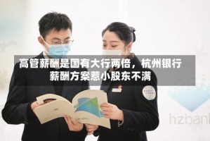 高管薪酬是国有大行两倍，杭州银行薪酬方案惹小股东不满
