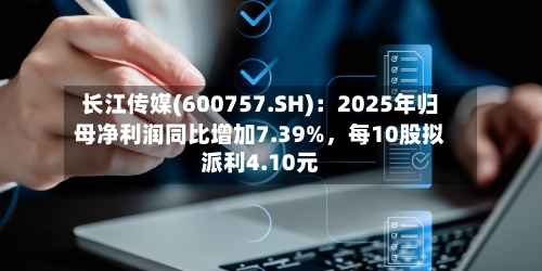 长江传媒(600757.SH)：2025年归母净利润同比增加7.39%，每10股拟派利4.10元-第1张图片