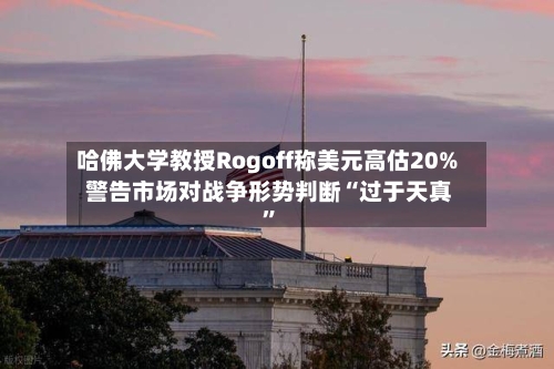 哈佛大学教授Rogoff称美元高估20% 警告市场对战争形势判断“过于天真”-第1张图片