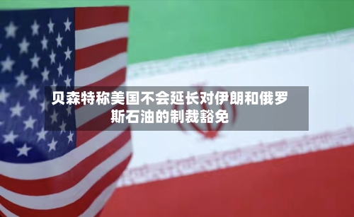 贝森特称美国不会延长对伊朗和俄罗斯石油的制裁豁免-第2张图片