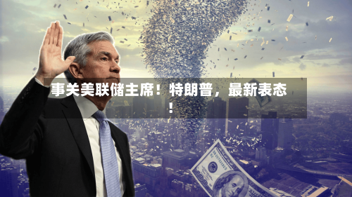 事关美联储主席！特朗普	，最新表态！-第2张图片