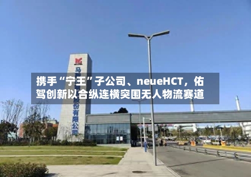 携手“宁王	”子公司、neueHCT，佑驾创新以合纵连横突围无人物流赛道-第1张图片