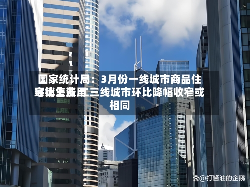 国家统计局：3月份一线城市商品住宅销售费用环比上涨 二三线城市环比降幅收窄或相同-第3张图片