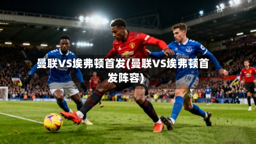 曼联VS埃弗顿首发(曼联VS埃弗顿首发阵容)-第1张图片