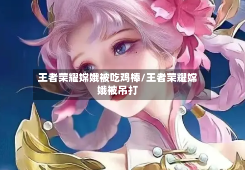 王者荣耀嫦娥被吃鸡棒/王者荣耀嫦娥被吊打-第3张图片