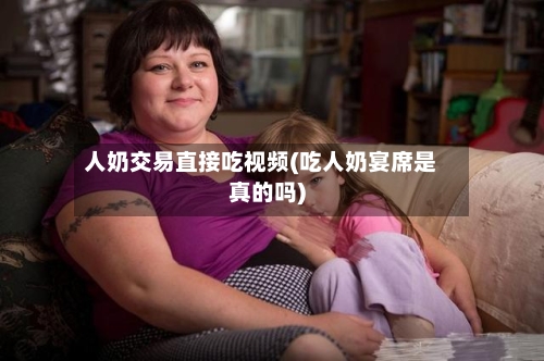 人奶交易直接吃视频(吃人奶宴席是真的吗)-第3张图片