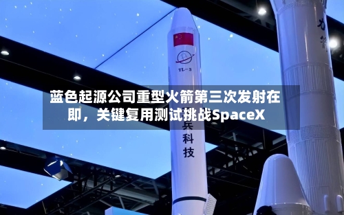 蓝色起源公司重型火箭第三次发射在即，关键复用测试挑战SpaceX-第2张图片